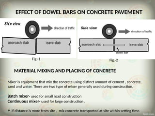 Fig.-1 Fig.-2
EFFECT OF DOWEL BARS ON CONCRETE PAVEMENT
MATERIAL MIXING AND PLACING OF CONCRETE
Mixer is equipment that mix the concrete using distinct amount of cement , concrete,
sand and water. There are two type of mixer generally used during construction,
Batch mixer- used for small road construction
Continuous mixer- used for large construction .
 If distance is more from site , mix concrete transported at site within setting time.
 