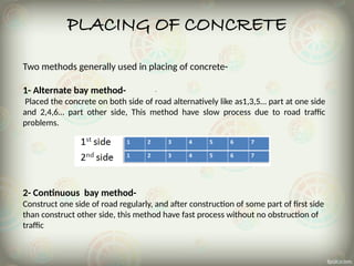 PLACING OF CONCRETE
Two methods generally used in placing of concrete-
1- Alternate bay method-
Placed the concrete on both side of road alternatively like as1,3,5… part at one side
and 2,4,6… part other side, This method have slow process due to road traffic
problems.
2- Continuous bay method-
Construct one side of road regularly, and after construction of some part of first side
than construct other side, this method have fast process without no obstruction of
traffic
 