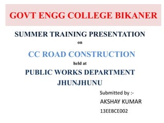 GOVT ENGG COLLEGE BIKANER
SUMMER TRAINING PRESENTATION
on
CC ROAD CONSTRUCTION
held at
PUBLIC WORKS DEPARTMENT
JHUNJHUNU
Submitted by :-
AKSHAY KUMAR
13EEBCE002
 