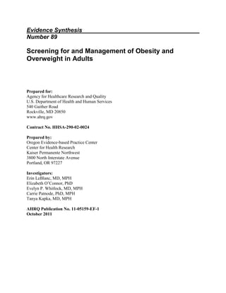 Evidence Synthesis
Number 89
Screening for and Management of Obesity and
Overweight in Adults
Prepared for:
Agency for Healthcare Research and Quality
U.S. Department of Health and Human Services
540 Gaither Road
Rockville, MD 20850
www.ahrq.gov
Contract No. HHSA-290-02-0024
Prepared by:
Oregon Evidence-based Practice Center
Center for Health Research
Kaiser Permanente Northwest
3800 North Interstate Avenue
Portland, OR 97227
Investigators:
Erin LeBlanc, MD, MPH
Elizabeth O’Connor, PhD
Evelyn P. Whitlock, MD, MPH
Carrie Patnode, PhD, MPH
Tanya Kapka, MD, MPH
AHRQ Publication No. 11-05159-EF-1
October 2011
 