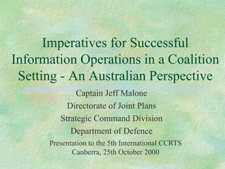 Imperatives for Successful
Information Operations in a Coalition
 Setting - An Australian Perspective
              Captain Jeff Malone
           Directorate of Joint Plans
         Strategic Command Division
            Department of Defence
      Presentation to the 5th International CCRTS
             Canberra, 25th October 2000
 