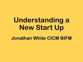 Understanding a
New Start Up
Jonathan White CICM BIFM
 