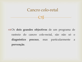 Cancro colo-retal
                       
 Os dois grandes objectivos de um programa de
  rastreio do cancro colo-rectal, são não só o
  diagnóstico    precoce,   mas   particularmente   a
  prevenção.
 