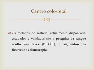 Cancro colo-retal
                         
 Os métodos de rastreio, actualmente disponíveis,
  estudados e validados são a pesquisa de sangue
  oculto nas fezes (P.S.O.F.), a sigmoidoscopia
  flexível e a colonoscopia.
 