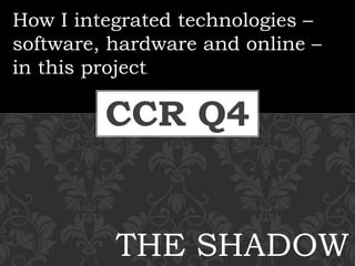 CCR Q4
How I integrated technologies –
software, hardware and online –
in this project.
THE SHADOW
 
