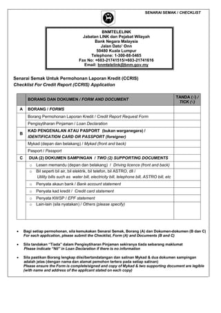 SENARAI SEMAK / CHECKLIST

BNMTELELINK
Jabatan LINK dan Pejabat Wilayah
Bank Negara Malaysia
Jalan Dato’ Onn
50480 Kuala Lumpur
Telephone: 1-300-88-5465
Fax No: +603-21741515/+603-21741616
Email: bnmtelelink@bnm.gov.my

Senarai Semak Untuk Permohonan Laporan Kredit (CCRIS)
Checklist For Credit Report (CCRIS) Application
BORANG DAN DOKUMEN / FORM AND DOCUMENT
A

TANDA (√) /
TICK (√)

BORANG / FORMS
Borang Permohonan Laporan Kredit / Credit Report Request Form
Pengisytiharan Pinjaman / Loan Declaration

B

KAD PENGENALAN ATAU PASPORT (bukan warganegara) /
IDENTIFICATION CARD OR PASSPORT (foreigner)
Mykad (depan dan belakang) / Mykad (front and back)
Pasport / Passport

C

DUA (2) DOKUMEN SAMPINGAN / TWO (2) SUPPORTING DOCUMENTS
o

Lesen memandu (depan dan belakang) / Driving licence (front and back)

o

Bil seperti bil air, bil elektrik, bil telefon, bil ASTRO, dll /
Utility bills such as water bill, electricity bill, telephone bill, ASTRO bill, etc

o

Penyata akaun bank / Bank account statement

o

Penyata kad kredit / Credit card statement

o
o

Penyata KWSP / EPF statement
Lain-lain (sila nyatakan) / Others (please specify)



Bagi setiap permohonan, sila kemukakan Senarai Semak, Borang (A) dan Dokumen-dokumen (B dan C)
For each application, please submit the Checklist, Form (A) and Documents (B and C)



Sila tandakan “Tiada” dalam Pengisytiharan Pinjaman sekiranya tiada sebarang maklumat
Please indicate “Nil” in Loan Declaration if there is no information



Sila pastikan Borang lengkap diisi/bertandatangan dan salinan Mykad & dua dokumen sampingan
adalah jelas (dengan nama dan alamat pemohon tertera pada setiap salinan)
Please ensure the Form is complete/signed and copy of Mykad & two supporting document are legible
(with name and address of the applicant stated on each copy)

 