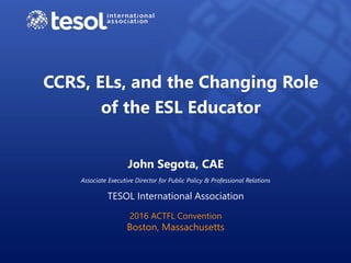 CCRS, ELs, and the Changing Role
of the ESL Educator
John Segota, CAE
Associate Executive Director for Public Policy & Professional Relations
TESOL International Association
2016 ACTFL Convention
Boston, Massachusetts
 