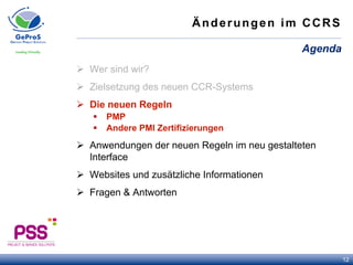 Änderungen im CCRS
Ø  Wer sind wir?
Ø  Zielsetzung des neuen CCR-Systems
Ø  Die neuen Regeln
§  PMP
§  Andere PMI Zertifizierungen
Ø  Anwendungen der neuen Regeln im neu gestalteten
Interface
Ø  Websites und zusätzliche Informationen
Ø  Fragen & Antworten
Agenda
12
 
