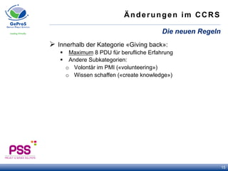 Änderungen im CCRS
Ø  Innerhalb der Kategorie «Giving back»:
§  Maximum 8 PDU für berufliche Erfahrung
§  Andere Subkategorien:
o  Volontär im PMI («volunteering»)
o  Wissen schaffen («create knowledge»)
Die neuen Regeln
15
 