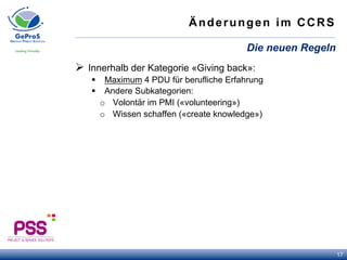 Änderungen im CCRS
Die neuen Regeln
17
Ø  Innerhalb der Kategorie «Giving back»:
§  Maximum 4 PDU für berufliche Erfahrung
§  Andere Subkategorien:
o  Volontär im PMI («volunteering»)
o  Wissen schaffen («create knowledge»)
 