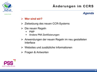Änderungen im CCRS
Ø  Wer sind wir?
Ø  Zielsetzung des neuen CCR-Systems
Ø  Die neuen Regeln
§  PMP
§  Andere PMI Zertifizierungen
Ø  Anwendungen der neuen Regeln im neu gestalteten
Interface
Ø  Websites und zusätzliche Informationen
Ø  Fragen & Antworten
Agenda
2
 