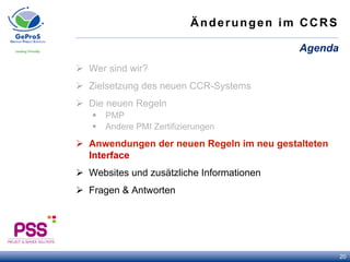Änderungen im CCRS
Ø  Wer sind wir?
Ø  Zielsetzung des neuen CCR-Systems
Ø  Die neuen Regeln
§  PMP
§  Andere PMI Zertifizierungen
Ø  Anwendungen der neuen Regeln im neu gestalteten
Interface
Ø  Websites und zusätzliche Informationen
Ø  Fragen & Antworten
Agenda
20
 