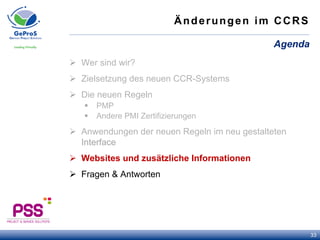 Änderungen im CCRS
Ø  Wer sind wir?
Ø  Zielsetzung des neuen CCR-Systems
Ø  Die neuen Regeln
§  PMP
§  Andere PMI Zertifizierungen
Ø  Anwendungen der neuen Regeln im neu gestalteten
Interface
Ø  Websites und zusätzliche Informationen
Ø  Fragen & Antworten
Agenda
33
 