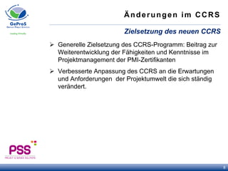 Änderungen im CCRS
Ø  Generelle Zielsetzung des CCRS-Programm: Beitrag zur
Weiterentwicklung der Fähigkeiten und Kenntnisse im
Projektmanagement der PMI-Zertifikanten
Ø  Verbesserte Anpassung des CCRS an die Erwartungen
und Anforderungen der Projektumwelt die sich ständig
verändert.
Zielsetzung des neuen CCRS
8
 