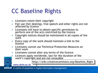 CC Baseline Rights Licensors retain their copyright Fair use (fair dealing), free speech and other rights are not affected by licence Licensees will have to obtain specific permission to perform one of the acts restricted by the licence  Copyright notices should be maintained in all copies of the work Every copy of the work should maintain a link to the licence Licensees cannot use Technical Protection Measures on their work Licensees cannot alter any terms of the licence Licences apply worldwide, last for the duration of the work’s copyright and are not revocable http://wiki.creativecommons.org/Baseline_Rights 