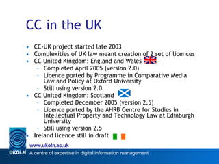 CC in the UK CC-UK project started late 2003 Complexities of UK law meant creation of 2 set of licences CC United Kingdom: England and Wales Completed April 2005 (version 2.0) Licence ported by Programme in Comparative Media Law and Policy at Oxford University  Still using version 2.0 CC United Kingdom: Scotland Completed December 2005 (version 2.5) Licence ported by the AHRB Centre for Studies in Intellectual Property and Technology Law at Edinburgh University  Still using version 2.5 Ireland licence still in draft 