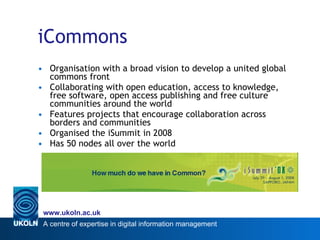 iCommons Organisation with a broad vision to develop a united global commons front Collaborating with open education, access to knowledge, free software, open access publishing and free culture communities around the world  Features projects that encourage collaboration across borders and communities Organised the iSummit in 2008 Has 50 nodes all over the world 