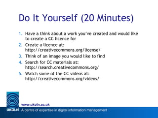 Do It Yourself (20 Minutes) Have a think about a work you’ve created and would like to create a CC licence for Create a licence at:  http://creativecommons.org/license/ Think of an image you would like to find Search for CC materials at: http://search.creativecommons.org/ Watch some of the CC videos at: http://creativecommons.org/videos/ 
