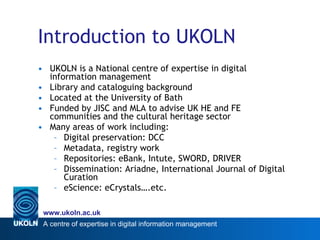 Introduction to UKOLN UKOLN is a National centre of expertise in digital information management Library and cataloguing background Located at the University of Bath Funded by JISC and MLA to advise UK HE and FE communities and the cultural heritage sector Many areas of work including: Digital preservation: DCC Metadata, registry work Repositories: eBank, Intute, SWORD, DRIVER Dissemination: Ariadne, International Journal of Digital Curation eScience: eCrystals….etc. 