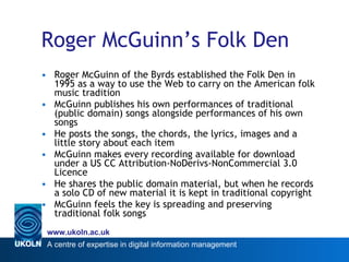 Roger McGuinn’s Folk Den   Roger McGuinn of the Byrds established the Folk Den in 1995 as a way to use the Web to carry on the American folk music tradition McGuinn publishes his own performances of traditional (public domain) songs alongside performances of his own songs  He posts the songs, the chords, the lyrics, images and a little story about each item McGuinn makes every recording available for download under a US CC Attribution-NoDerivs-NonCommercial 3.0 Licence He shares the public domain material, but when he records a solo CD of new material it is kept in traditional copyright  McGuinn feels the key is spreading and preserving traditional folk songs 