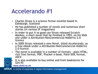 Accelerando #1 Charles Stross is a science fiction novelist based in Edinburgh, Scotland He has published a number of novels and numerous short stories (in various SF magazines) In order to put it to good use Stross released Scratch Monkey, a short novel that he finished in 1993, on his Web site under a Attribution-NonCommercial-NoDerivs 2.0 licence In 2005 Stross released a new Novel, titled Accelerando, as a free ebook under a Attribution-NonCommercial-NoDerivs 2.0 licence The novel is available in a number of formats - plain HTML, rich Text format, PDF, Plucker e-book, Palm DOC format, ASCII It is also available to buy online and from bookstores for $24.95 