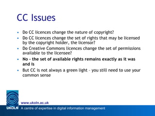 CC Issues Do CC licences change the nature of copyright? Do CC licences change the set of rights that may be licensed by the copyright holder, the licensor? Do Creative Commons licences change the set of permissions available to the licensee? No – the set of available rights remains exactly as it was and is  But CC is not always a green light – you still need to use your common sense 