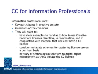 CC for Information Professionals Information professionals are: Key participants in creative culture Guardians of the commons  They will want to:  have clear examples to hand as to how to use Creative Commons licences direction, in combination, and in conjunction with material that does not have a CC licence consider metadata schemes for capturing licence use on a per item basis  be wary of technological solutions to digital rights management as these violate the CC licence 
