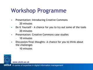 Workshop Programme Presentation: Introducing Creative Commons 20 minutes Do It Yourself - A chance for you to try out some of the tools 20 minutes Presentation: Creative Commons case studies 10 minutes Discussion/final thoughts- A chance for you to think about the challenges 10 minutes 