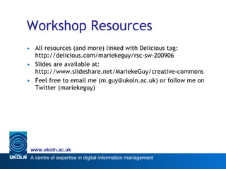Workshop Resources All resources (and more) linked with Delicious tag: http://delicious.com/mariekeguy/rsc-sw-200906 Slides are available at: http://www.slideshare.net/MariekeGuy/creative-commons Feel free to email me (m.guy@ukoln.ac.uk) or follow me on Twitter (mariekeguy) 