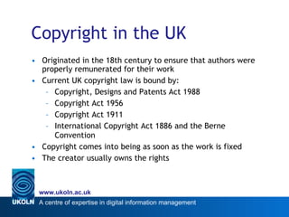 Copyright in the UK Originated in the 18th century to ensure that authors were properly remunerated for their work Current UK copyright law is bound by: Copyright, Designs and Patents Act 1988 Copyright Act 1956 Copyright Act 1911 International Copyright Act 1886 and the Berne Convention Copyright comes into being as soon as the work is fixed The creator usually owns the rights 