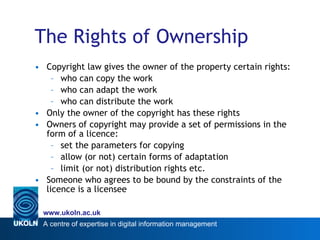 The Rights of Ownership Copyright law gives the owner of the property certain rights: who can copy the work who can adapt the work who can distribute the work Only the owner of the copyright has these rights Owners of copyright may provide a set of permissions in the form of a licence: set the parameters for copying allow (or not) certain forms of adaptation limit (or not) distribution rights etc. Someone who agrees to be bound by the constraints of the licence is a licensee 