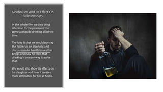 Alcoholism And Its Effect On
Relationships
In the whole film we also bring
attention to the problems that
come alongside drinking all of the
time.
The idea is that we would portray
the Father as an alcoholic and
discuss mental health issues that
brings and how he feels that
drinking is an easy way to solve
that.
We would also show its effects on
his daughter and how it creates
more difficulties for her at home.
 