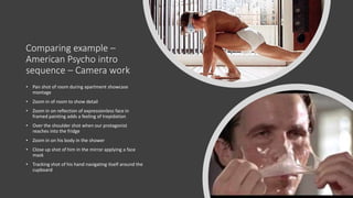 Comparing example –
American Psycho intro
sequence – Camera work
• Pan shot of room during apartment showcase
montage
• Zoom in of room to show detail
• Zoom in on reflection of expressionless face in
framed painting adds a feeling of trepidation
• Over the shoulder shot when our protagonist
reaches into the fridge
• Zoom in on his body in the shower
• Close up shot of him in the mirror applying a face
mask
• Tracking shot of his hand navigating itself around the
cupboard
 