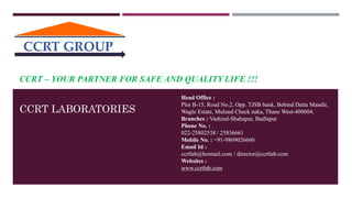 CCRT – YOUR PARTNER FOR SAFE AND QUALITY LIFE !!!
Head Office :
Plot B-15, Road No.2, Opp. TJSB bank, Behind Datta Mandir,
Wagle Estate, Mulund Check naka, Thane West-400604.
Branches : Vashind-Shahapur, Badlapur
Phone No. :
022-25802538 / 25836661
Mobile No. : +91-9869026660
Email Id :
ccrtlab@hotmail.com / director@ccrtlab.com
Websites :
www.ccrtlab.com
CCRT LABORATORIES
CCRT GROUP
 