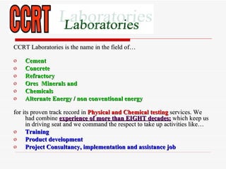 CCRT Laboratories is the name in the field of…

o   Cement
o   Concrete
o   Refractory
o   Ores Minerals and
o   Chemicals
o   Alternate Energy / non conventional energy

for its proven track record in Physical and Chemical testing services. We
      had combine experience of more than EIGHT decades; which keep us
      in driving seat and we command the respect to take up activities like…
o Training
o Product development
o Project Consultancy, implementation and assistance job
 