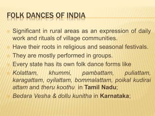 FOLK DANCES OF INDIA
 Significant in rural areas as an expression of daily
work and rituals of village communities.
 Have their roots in religious and seasonal festivals.
 They are mostly performed in groups.
 Every state has its own folk dance forms like
 Kolattam, khummi, pambattam, puliattam,
karagattam, oyilattam, bommalattam, poikal kudirai
attam and theru koothu in Tamil Nadu;
 Bedara Vesha & dollu kunitha in Karnataka;
 