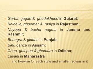  Garba, gagari & ghodakhund in Gujarat;
 Kalbelia, ghoomar & rasiya in Rajasthan;
 Neyopa & bacha nagma in Jammu and
Kashmir;
 Bhangra & giddha in Punjab;
 Bihu dance in Assam;
 Chau, goti pua & ghumura in Odisha;
 Lavani in Maharastra
 and likewise for each state and smaller regions in it.
 