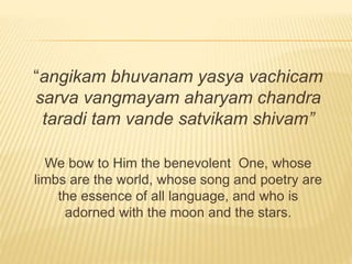 “angikam bhuvanam yasya vachicam
sarva vangmayam aharyam chandra
taradi tam vande satvikam shivam”
We bow to Him the benevolent One, whose
limbs are the world, whose song and poetry are
the essence of all language, and who is
adorned with the moon and the stars.
 