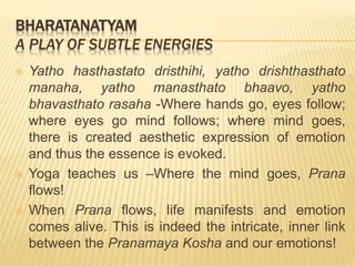 BHARATANATYAM
A PLAY OF SUBTLE ENERGIES
 Yatho hasthastato dristhihi, yatho drishthasthato
manaha, yatho manasthato bhaavo, yatho
bhavasthato rasaha -Where hands go, eyes follow;
where eyes go mind follows; where mind goes,
there is created aesthetic expression of emotion
and thus the essence is evoked.
 Yoga teaches us –Where the mind goes, Prana
flows!
 When Prana flows, life manifests and emotion
comes alive. This is indeed the intricate, inner link
between the Pranamaya Kosha and our emotions!
 