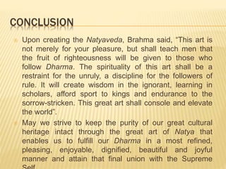 CONCLUSION
 Upon creating the Natyaveda, Brahma said, “This art is
not merely for your pleasure, but shall teach men that
the fruit of righteousness will be given to those who
follow Dharma. The spirituality of this art shall be a
restraint for the unruly, a discipline for the followers of
rule. It will create wisdom in the ignorant, learning in
scholars, afford sport to kings and endurance to the
sorrow-stricken. This great art shall console and elevate
the world”.
 May we strive to keep the purity of our great cultural
heritage intact through the great art of Natya that
enables us to fulfill our Dharma in a most refined,
pleasing, enjoyable, dignified, beautiful and joyful
manner and attain that final union with the Supreme
 