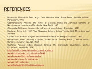 REFERENCES
 Bhavanani Meenakshi Devi. Yoga: One woman’s view. Satya Press, Ananda Ashram,
Pondicherry. 1985
 Coomaraswamy Ananda. The Mirror of Gesture: Being the Abhinaya Darpana of
Nandikeswara. Munshiram Manoharlal. New Delhi.1997.
 Gitananda Giri Swami. Mudras. Satya Press, Ananda Ashram, Pondichery.1975
 Hinduism Today July 1992. Yogi Playwright Infusing Indian Theatre With More Atma and
Altruism
 Kothari Sunil. Bharata Natyam: Indian classical dance art. Marg Publications. 1979.
 Ramanathan Leela. Moving sculpture, frozen dance. Sunday Herald, Deccan Herald,
Sundays, January 18 and 25, 2004
 Sudhakar Kanaka. Indian classical dancing: The therapeutic advantages. Sterling
Publishers, New Delhi.1994
 http://en.wikipedia.org/wiki/Indian_classical_dance
 www.ignca.nic.in/ks_14_cn.htm#KARANA
 www.kanakasabha.com/hastas/index
 www.nadanam.com/bharatnatyam
 www.pir.net/~beth/main
 www.shilpkalamart.com/classicaldances
 