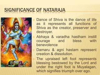 SIGNIFICANCE OF NATARAJA
 Dance of Shiva is the dance of life
as it represents all functions of
Shiva as the creator, preserver and
destroyer.
 Abhaya & varadha hastham instill
courage and bless with
benevolence
 Damaru & agni hastam represent
creation & dissolution.
 The upraised left foot represents
blessing bestowed by the Lord and
under the right foot is Muyalagan,
which signifies triumph over ego.
 