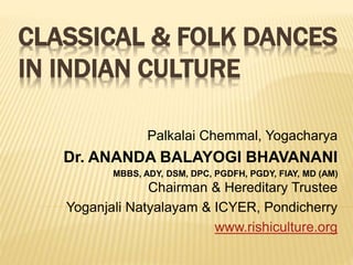 CLASSICAL & FOLK DANCES
IN INDIAN CULTURE
Palkalai Chemmal, Yogacharya
Dr. ANANDA BALAYOGI BHAVANANI
MBBS, ADY, DSM, DPC, PGDFH, PGDY, FIAY, MD (AM)
Chairman & Hereditary Trustee
Yoganjali Natyalayam & ICYER, Pondicherry
www.rishiculture.org
 