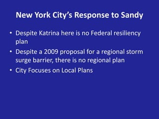 New York City’s Response to Sandy
• Despite Katrina here is no Federal resiliency
plan
• Despite a 2009 proposal for a regional storm
surge barrier, there is no regional plan
• City Focuses on Local Plans
 
