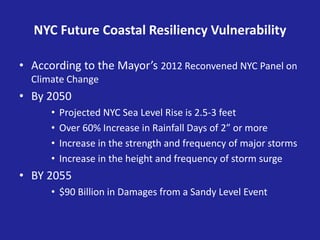NYC Future Coastal Resiliency Vulnerability
• According to the Mayor’s 2012 Reconvened NYC Panel on
Climate Change
• By 2050
• Projected NYC Sea Level Rise is 2.5-3 feet
• Over 60% Increase in Rainfall Days of 2” or more
• Increase in the strength and frequency of major storms
• Increase in the height and frequency of storm surge
• BY 2055
• $90 Billion in Damages from a Sandy Level Event
 