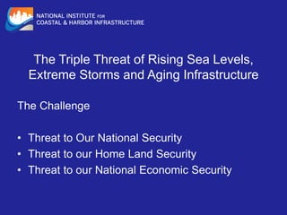 The Triple Threat of Rising Sea Levels,
Extreme Storms and Aging Infrastructure
The Challenge
• Threat to Our National Security
• Threat to our Home Land Security
• Threat to our National Economic Security
 