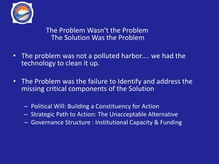 The Problem Wasn’t the Problem
The Solution Was the Problem
• The problem was not a polluted harbor…. we had the
technology to clean it up.
• The Problem was the failure to Identify and address the
missing critical components of the Solution
– Political Will: Building a Constituency for Action
– Strategic Path to Action: The Unacceptable Alternative
– Governance Structure : Institutional Capacity & Funding
 