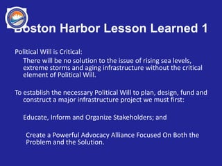 Boston Harbor Lesson Learned 1
Political Will is Critical:
There will be no solution to the issue of rising sea levels,
extreme storms and aging infrastructure without the critical
element of Political Will.
To establish the necessary Political Will to plan, design, fund and
construct a major infrastructure project we must first:
Educate, Inform and Organize Stakeholders; and
Create a Powerful Advocacy Alliance Focused On Both the
Problem and the Solution.
 