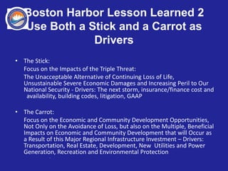 Boston Harbor Lesson Learned 2
Use Both a Stick and a Carrot as
Drivers
• The Stick:
Focus on the Impacts of the Triple Threat:
The Unacceptable Alternative of Continuing Loss of Life,
Unsustainable Severe Economic Damages and Increasing Peril to Our
National Security - Drivers: The next storm, insurance/finance cost and
availability, building codes, litigation, GAAP
• The Carrot:
Focus on the Economic and Community Development Opportunities,
Not Only on the Avoidance of Loss, but also on the Multiple, Beneficial
Impacts on Economic and Community Development that will Occur as
a Result of this Major Regional Infrastructure Investment – Drivers:
Transportation, Real Estate, Development, New Utilities and Power
Generation, Recreation and Environmental Protection
_
 