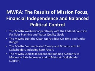 MWRA: The Results of Mission Focus,
Financial Independence and Balanced
Political Control
• The MWRA Worked Cooperatively with the Federal Court On
Facilities Planning and Water Quality Goals
• The MWRA Built the Clean Up Facilities On Time and Under
Budget
• The MWRA Communicated Clearly and Directly with All
Stakeholders Including Rate Payers
• The MWRA used its Independent Bonding Authority to
Moderate Rate Increases and to Maintain Stakeholder
Support
 